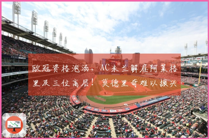 欧冠资格泡汤，AC米兰解雇阿莱格里及三位高层！莫德里奇难以振兴前场攻击线