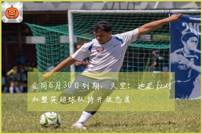 合同6月30日到期，天空：迪巴拉对加盟英超球队持开放态度