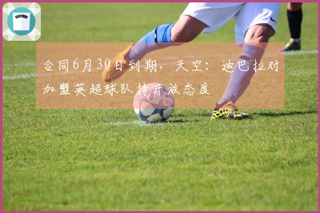 合同6月30日到期，天空：迪巴拉对加盟英超球队持开放态度