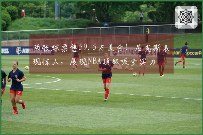 两张球票售59.5万美金！尼克斯表现惊人，展现NBA顶级吸金实力