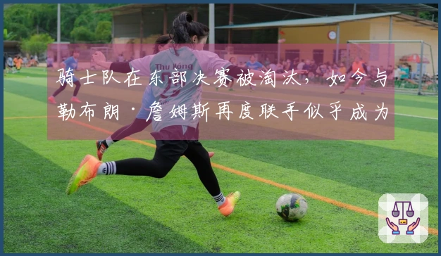 骑士队在东部决赛被淘汰，如今与勒布朗·詹姆斯再度联手似乎成为必然